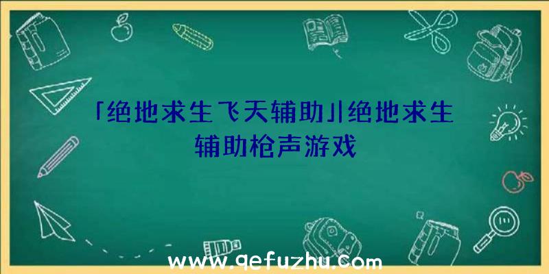 「绝地求生飞天辅助」|绝地求生辅助枪声游戏